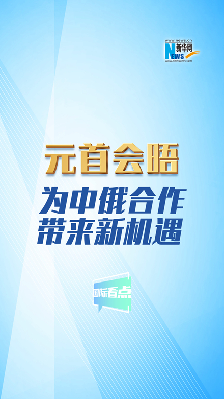 新华网国际看点丨元首会晤为中俄合作带来新机遇